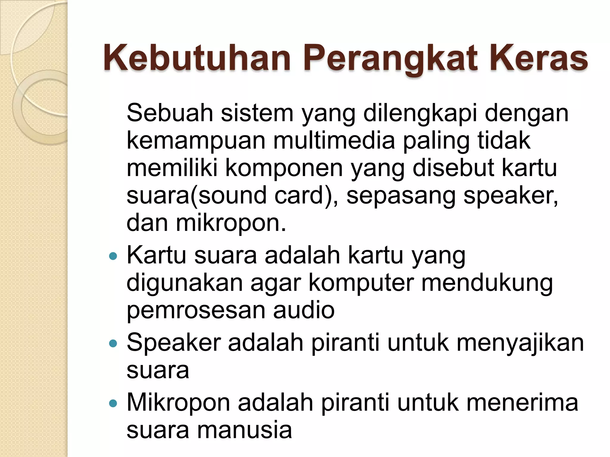 Kebutuhan Perangkat Keras
Sebuah sistem yang dilengkapi dengan
kemampuan multimedia paling tidak
memiliki komponen yang disebut kartu
suara(sound card), sepasang speaker,
dan mikropon.
 Kartu suara adalah kartu yang
digunakan agar komputer mendukung
pemrosesan audio
 Speaker adalah piranti untuk menyajikan
suara
 Mikropon adalah piranti untuk menerima
suara manusia
 