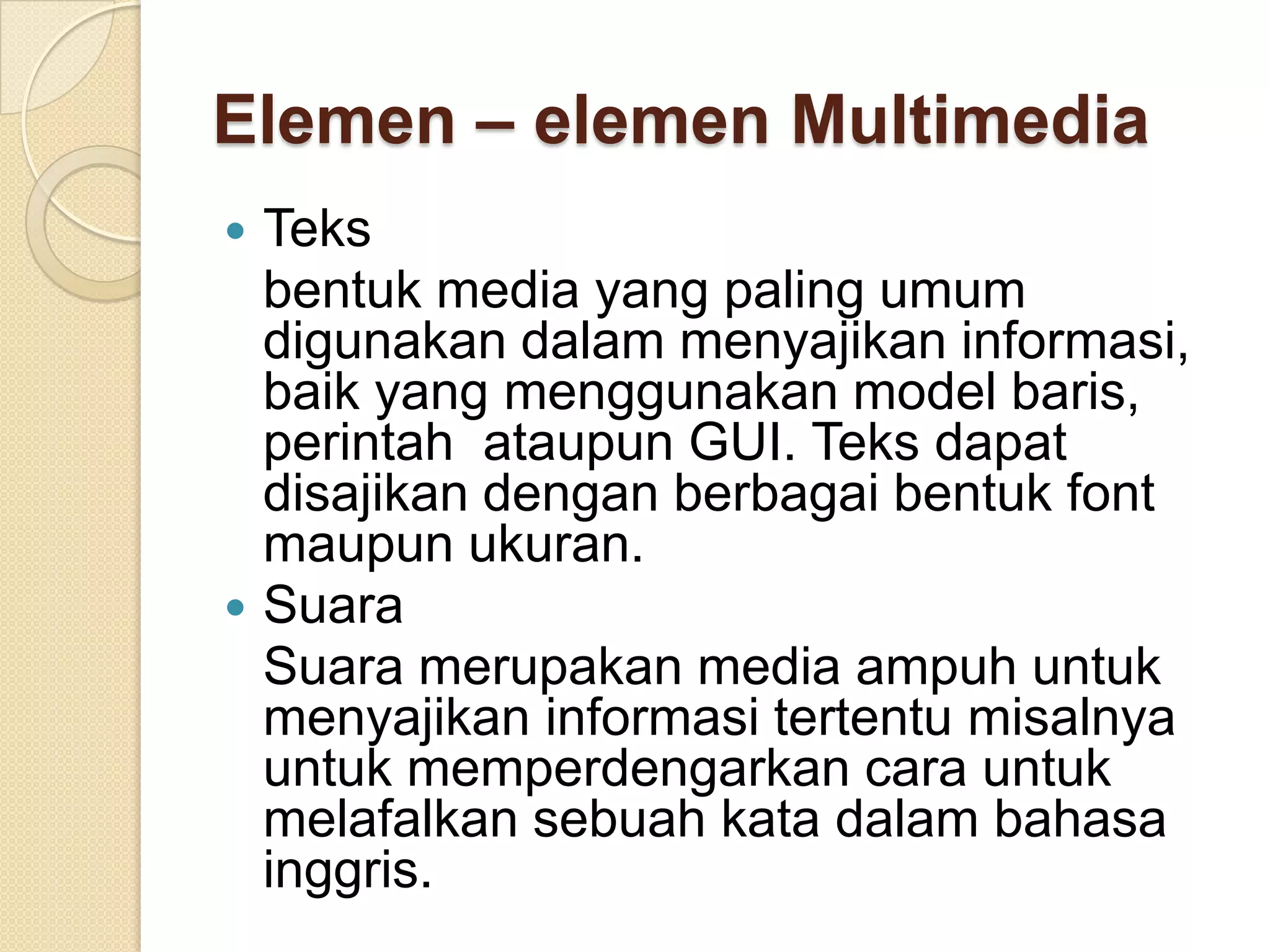 Elemen – elemen Multimedia
 Teks
bentuk media yang paling umum
digunakan dalam menyajikan informasi,
baik yang menggunakan model baris,
perintah ataupun GUI. Teks dapat
disajikan dengan berbagai bentuk font
maupun ukuran.
 Suara
Suara merupakan media ampuh untuk
menyajikan informasi tertentu misalnya
untuk memperdengarkan cara untuk
melafalkan sebuah kata dalam bahasa
inggris.
 