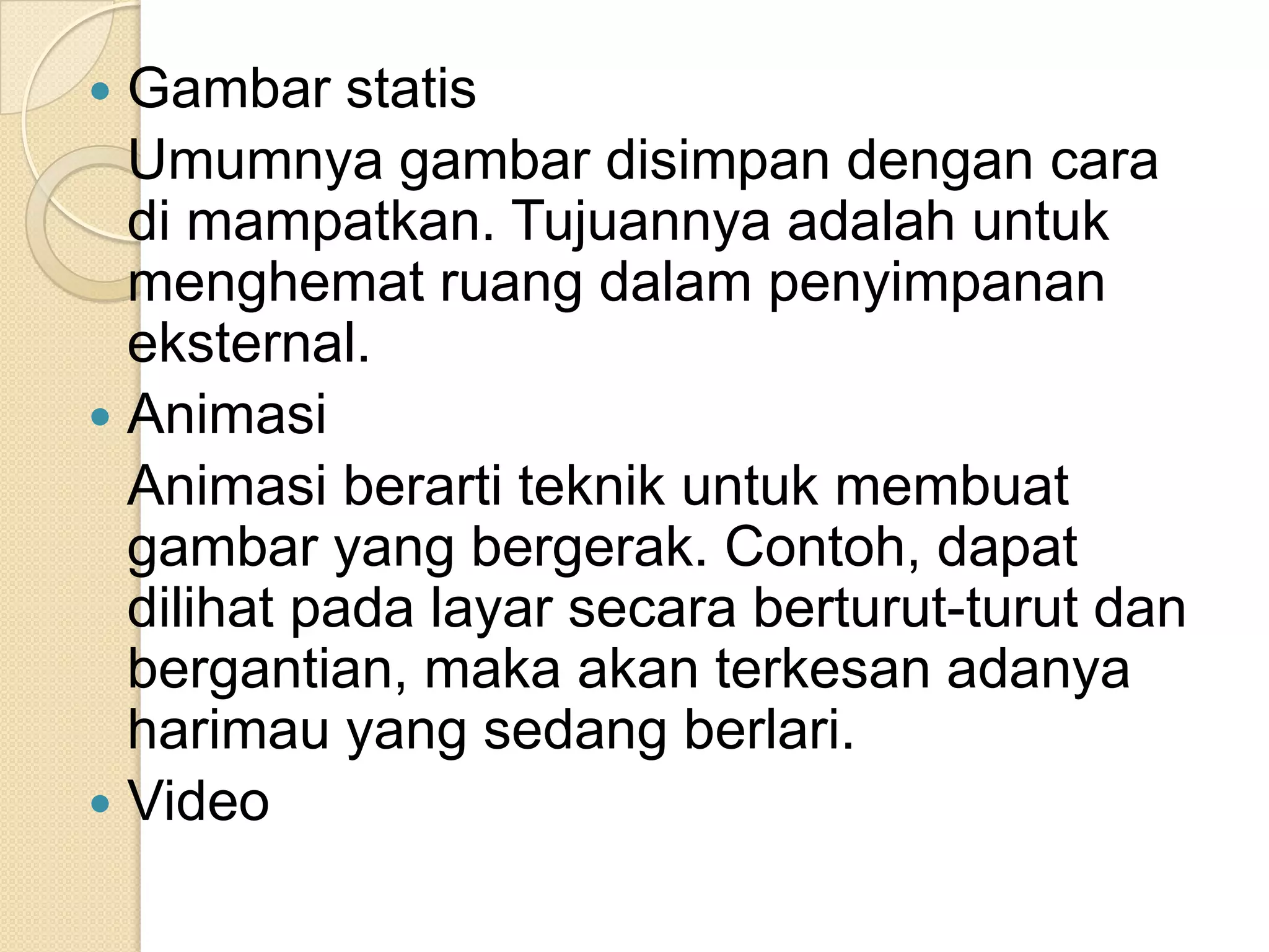  Gambar statis
Umumnya gambar disimpan dengan cara
di mampatkan. Tujuannya adalah untuk
menghemat ruang dalam penyimpanan
eksternal.
 Animasi
Animasi berarti teknik untuk membuat
gambar yang bergerak. Contoh, dapat
dilihat pada layar secara berturut-turut dan
bergantian, maka akan terkesan adanya
harimau yang sedang berlari.
 Video
 