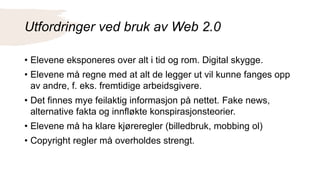 Utfordringer ved bruk av Web 2.0
• Elevene eksponeres over alt i tid og rom. Digital skygge.
• Elevene må regne med at alt de legger ut vil kunne fanges opp
av andre, f. eks. fremtidige arbeidsgivere.
• Det finnes mye feilaktig informasjon på nettet. Fake news,
alternative fakta og innfløkte konspirasjonsteorier.
• Elevene må ha klare kjøreregler (billedbruk, mobbing ol)
• Copyright regler må overholdes strengt.
 