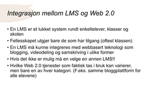 Integrasjon mellom LMS og Web 2.0
• En LMS er et lukket system rundt enkeltelever, klasser og
skolen
• Fellesskapet utgjør bare de som har tilgang (oftest klassen)
• En LMS må kunne integreres med webbasert teknologi som
blogging, videodeling og samskriving i ulike former
• Hvis det ikke er mulig må en velge en annen LMS!!
• Hvilke Web 2.0 tjenester som faktisk tas i bruk kan varierer,
men bare en av hver kategori. (F.eks. samme bloggplattform for
alle elevene)
 