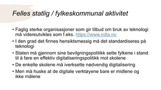 Felles statlig / fylkeskommunal aktivitet
• Faglig sterke organisasjoner som gir tilbud om bruk av teknologi
må videreutvikles som f.eks. https://www.ndla.no
• I den grad det finnes hensiktsmessig må det standardiseres på
teknologi
• Staten må gjennom sine bevilgningspolitikk sette fylkene i stand
til å føre en effektiv digitaliseringspolitikk mot skolene
• De enkelte skolene må iverksette nødvendig digitalisering
• Men må huske at de digitale verktøyene bare er midlene og
ikke målene
 