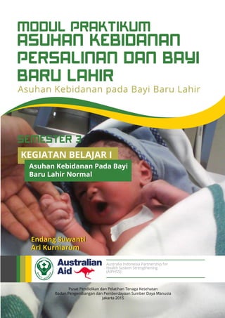 ASUHAN KEBIDANAN
PERSALINAN DAN BAYI
BARU LAHIR
MODUL PRAKTIKUM
Asuhan Kebidanan pada Bayi Baru Lahir
Pusat Pendidikan dan Pelatihan Tenaga Kesehatan
Badan Pengembangan dan Pemberdayaan Sumber Daya Manusia
Jakarta 2015
Endang Suwanti
Ari Kurniarum
Australia Indonesia Partnership for
Health System Strengthening
(AIPHSS)
KEGIATAN BELAJAR I
Asuhan Kebidanan Pada Bayi
Baru Lahir Normal
SEMESTER 3
 