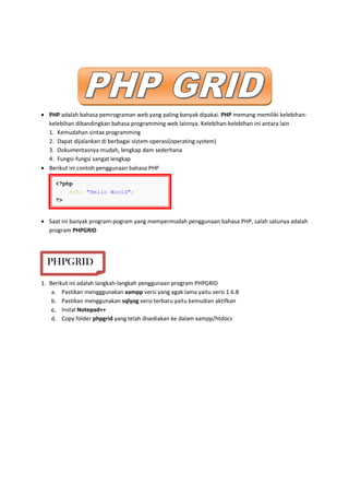 • PHP adalah bahasa pemrograman web yang paling banyak dipakai. PHP memang memiliki kelebihan-
kelebihan dibandingkan bahasa programming web lainnya. Kelebihan-kelebihan ini antara lain
1. Kemudahan sintax programming
2. Dapat dijalankan di berbagai sistem operasi(operating system)
3. Dokumentasnya mudah, lengkap dam sederhana
4. Fungsi-fungsi sangat lengkap
• Berikut ini contoh penggunaan bahasa PHP
• Saat ini banyak program-pogram yang mempermudah penggunaan bahasa PHP, salah satunya adalah
program PHPGRID
1. Berikut ini adalah langkah-langkah penggunaan program PHPGRID
a. Pastikan mengggunakan xampp versi yang agak lama yaitu versi 1.6.8
b. Pastikan menggunakan sqlyog versi terbaru yaitu kemudian aktifkan
c. Instal Notepad++
d. Copy folder phpgrid yang telah disediakan ke dalam xampp/htdocs
<?php
echo "Hello World";
?>
PHPGRID
 