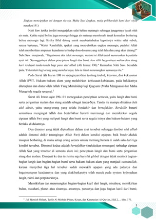 2
Engkau menciptakan ini dengan sia-sia, Maha Suci Engkau, maka peliharalah kami dari siksa
neraka (191)
Nabi Saw ketika berdiri mengerjakan salat beliau menangis sehingga jenggotnya basah oleh
air mata. Ketika sujud beliau juga menangis hingga air matanya membasahi tanah kemudian berbaring
beliau menangis lagi. Ketika Bilal datang untuk memberitahukan kepadanya waktu salat subuh,
seraya bertanya, "Wahai Rasulullah, apakah yang menyebabkan engkau menangis, padahal Allah
telah memberikan ampunan kepadamu terhadap dosa-dosamu yang telah lalu dan yang akan datang?"
Nabi Saw. menjawab, “Bagaimana aku tidak menangis, malam ini Allah telah menurunkan kepadaku
ayat ini: 'Sesungguhnya dalam penciptaan langit dan bumi, dan silih bergantinya malam dan siang
hari terdapat tanda-tanda bagi para ulul albab (Ali Imran: 190)." Kemudian Nabi Saw. bersabda
pula, 'Celakalah bagi orang yang membacanya, lalu ia tidak merenungkan semuanya itu."
Pada Surat Ali Imran 190 ini mengisyaratkan tentang tauhid, keesaan, dan kekuasaan
Allah SWT. Hukum-hukum alam yang melahirkan kebiasaan-kebiasaan, pada hakikatnya
ditetapkan dan diatur oleh Allah Yang Mahahidup lagi Qayyum (Maha Menguasai dan Maha
Mengelola segala sesuatu).2
Surat Ali Imran ayat 190-191 menegaskan penciptaan semesta, yaitu langit dan bumi
serta pergantian malam dan siang adalah sebagai tanda-Nya. Tanda itu mampu diterima oleh
ulul albab, yaitu orang-orang yang selalu berdzikir dan bertafakkur. Berdzikir berarti
senantiasa mengingat Allah dan bertafakkur berarti merenungi dan memikirkan segala
ciptaan Allah Swt yang meliputi langit dan bumi serta segala isinya dan hukum-hukum yang
berlaku di dalamnya.
Dua dimensi yang tidak dipisahkan dalam ayat tersebut sehingga disebut ulul albab
adalah dimensi dzikir (mengingat Allah Swt) dalam kondisi apapun; baik berdiri,duduk
maupun berbaring, di mana setiap orang secara umum memang berada di salah satu dari tiga
kondisi tersebut. Dimensi kedua adalah bertafakkur (melakukan renungan) terhadap ciptaan
Allah Swt yang tersebar di semesta alam ini; penciptaan langit dan bumi serta pergantian
siang dan malam. Dimensi ke dua ini tentu saja bersifat global dengan tidak merinci bagian-
bagian langit dan bagian-bagian bumi serta hukum-hukum alam yang menjadi sunnatullah,
karena menyebut tiga hal tersebut sudah mewakili apapun yang ada padanya dan
bagaimanapun keadaannya dan yang diakibatkannya telah masuk pada system keberadaan
langit, bumi dan perputarannya.
Memikirkan dan merenungkan bagian-bagian kecil dari langit, misalnya; memikirkan
bulan, matahari, planet atau sinarnya, awannya, panasnya dan juga bagian kecil dari bumi;
2
. M. Quraish Shihab, Tafsir Al-Misbah: Pesan, Kesan, dan Keserasian Al-Qur’an, Jilid 2,… hlm. 370.
 