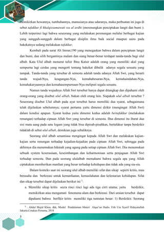 3
memikirkan hewannya, tumbuhannya, manusianya atau udaranya, maka perbuatan ini juga di
sebut tafakkur fi khalqissamawati wa al ardhi (merenungkan penciptakan langit dan bumi ).
Lebih terperinci lagi bahwa seseorang yang melakukan perenungan melalui berbagai kajian
yang sungguh-sungguh dalam berbagai disiplin ilmu baik social maupun sains pada
hakekatnya sedang melakukan tafakkur.
Kembali pada surat Ali Imran;190 yang menegaskan bahwa dalam penciptaan langit
dan bumi, dan silih bergantinya malam dan siang benar-benar terdapat tanda-tanda bagi ulul
albab. Kata Ulul albab menurut tafsir Ibnu Katsir adalah orang yang memiliki akal yang
sempurna lagi cerdas yang mengerti tentang hakekat dibalik adanya segala sesuatu yang
tampak. Tanda-tanda yang tersebar di semesta adalah tanda adanya Allah Swt, yang berarti
tanda wujud-Nya, keagungan-Nya, kemahabesaran-Nya, kemahaindahan-Nya,
kemahakaryaannya dan kemahasempurnaan-Nya meliputi segala sesuatu.
Namun tanda wujudnya Allah Swt tersebut hanya dapat ditangkap dan dipahami oleh
orang-orang yang disebut ulul albab, bukan oleh orang lain. Siapakah ulul albab tersebut ?
Seseorang disebut Ulul albab pada ayat tersebut harus memiliki dua syarat, sebagaimana
telah dijelaskan sebelumnya; syarat pertama yaitu dimensi dzikir (mengingat Allah Swt)
dalam kondisi apapun. Syarat kedua yaitu dimensi kedua adalah bertafakkur (melakukan
renungan) terhadap ciptaan Allah Swt yang tersebar di semesta. Dua dimensi itu ibarat dua
sisi mata uang pada satu logam yang tidak bisa dipisah-pisahkan, bertafakur tanpa berdzikir
tidaklah di sebut ulul albab, demikian juga sebaliknya.
Seorang ulul albab senantiasa mengingat kepada Allah Swt dan melakukan kajian-
kajian serta renungan terhadap kejadian-kejadian pada ciptaan Allah Swt, sehingga pada
akhirnya dia menemukan hikmah yang agung pada setiap ciptaan Allah Swt. Dia menemukan
sebuah system keserasiaan, keseimbangan dan keharmonisan serta penjagaan Allah Swt
terhadap semesta. Dan pada seorang ululalbab memahami bahwa segala apa yang Allah
ciptakakan memberikan manfaat yang besar terhadap kehidupan dan tidak ada yang sia-sia.
Dalam konteks saat ini seorang ulul albab memiliki sifat dan sikap seperti kritis, mau
berusaha dan berkreasi untuk kemanfaatan, kemaslahatan dan kelestarian kehidupan. Sifat
dan sikap tersebut dapat dijelaskan berikut ini 3
:
a. Memiliki sikap kritis secra rinci rinci lagi ada tiga cirri utama; yaitu berdzikir,
memikirkan atau mengamati fenomena alam dan berkreasi. Dari uraian tersebut dapat
dipahami bahwa berfikir kritis memiliki tiga tuntutan besar: 1) Berdzikir. Seorang
3
. Abdul Majid Khon, dkk, Modul Pendalaman Materi Alqur’an Hadis. Fitk Uin Syarif Hidayatullah
Jakarta.Cetakan Pertama, 2018
 