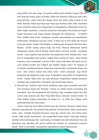 4
yang berfikir kritis dan cerdas, ciri pertama adalah selalu berdzikir kepada Allah swt
baik siang dan malam, pada saat berdiri, duduk dan berbaring. Maknanya tiada waktu
tanpa berdzikir, segala waktu diisi dengan dzikir baik dalam shalat maupun di luar
shalat. Berdzikir bukan saja hanya ingat tetapi juga membaca kitab Allah, memahami
isinya, menyebar luaskan dan mengamalkan isi kandungannya. Membelajari kitab suci
dalam rangka memahami , menyebar luaskan dan menerapkan nilai-nilainya di tengah-
tengah masyarakat yang sangat beragam kebutuhan dan problemanya. 2) Berfikir
Kritis. Berfikir kritis berarti mengamati, meneliti, menyimpulkan dan membuktikan
kebenarannya. Mengamati ayat-ayat Tuhan di alam raya ini baik dalam diri manusia
secara perorangan maupun berkelompok, di samping juga mengamati fenomena alam.
Mereka berfikir tentang ciptaan langit dan bumi. Menurut Muhammad Quthub
sebagaimana dikutip oleh M Quraish Shihab bahwa ayat-ayat tersebut merupakan
metode yang sempurna bagi penalaran dan pengamatan Islam terhadap alam. Ayat-
ayat itu mengarahkan akal manusia kepada fungsi pertama di antara sekian banyak
fungsinya, yakni mempelajari ayat-ayat Tuhan yang tersaji dalam alam jagat raya ini.
Ayat tersebut bermula dari tafakkur dan berakhir dengan amal.3 Di samping itu
bertafakkur terhadap penciptaan langit bumi, juga bermakna memikirkan tentang tata
kerja alam semesta. Karena kata Khalq selain berarti penciptaan juga berarti
pengaturan dan pengukuran yang cermat. Pengetahuan yang terakhir ini mengantarkan
ilmuan kepada rahasia alam dan pada gilirannya mengantarkan kepada penciptaan
teknologi yang menghasilkan kemudahan dan manfaat bagi manusia.
b. Berusaha dan berkreasi dapat berarti melakukan upaya-upaya kreatifitas pada hasil-
hasil penemuan ilmiah dan teknologi. Karena itu setelah mereka menemukan dan
memahami suatu ilmu pengetahuan dan teknologi yang merupakan bagian kecil dari
system yang sempurna dari Dzat Yang Maha Karya, kemudian mereka berkata: Ya
Allah tidaklah Engkau menciptakan ini dengan sia - sia Maha Suci Engkau, maka
peliharalah kami dari siksa neraka.
Adanya usaha dan kreasi dalam bentuk nyata dari ilmuwan, khususnya dalam kaitan
hasil-hasil yang diperoleh dari pemikiran dan perhatian tersebut berarti bahwa mereka harus
selalu peka terhadap kenyataan-kenyataan social dan semesta alam serta bahwa peran
mereka tidak sekedar merumuskan atau mengarahkan tujuan-tujuan tetapi juga sekaligus
memberi contoh pelaksanaan dan sosialisasinya. Keindahan alam dan keberhasilan sains dan
tekhnologi yang dihasilkan dari proses berfikir dan berdzikir itu memperkuat keimanan
kepada Allah swt dan dalam meningkatkan kepatuhannya kepada Sang Pencipta.
 