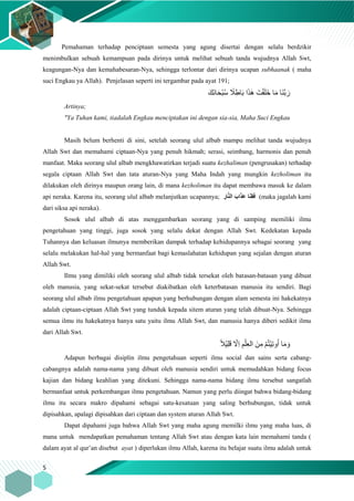5
Pemahaman terhadap penciptaan semesta yang agung disertai dengan selalu berdzikir
menimbulkan sebuah kemampuan pada dirinya untuk melihat sebuah tanda wujudnya Allah Swt,
keagungan-Nya dan kemahabesaran-Nya, sehingga terlontar dari dirinya ucapan subhaanak ( maha
suci Engkau ya Allah). Penjelasan seperti ini tergambar pada ayat 191;
َ‫َك‬‫ن‬‫ا‬َ‫ح‬ْ‫ب‬ُ‫س‬ ً‫َل‬ِِ‫ا‬َ‫ب‬ ‫ا‬َ‫ذ‬َ‫ه‬ َ‫ت‬ْ‫ق‬َ‫ل‬َ‫خ‬ ‫ا‬َ‫م‬ ‫َا‬‫ن‬َّ‫ب‬ َ‫ر‬
Artinya;
"Ya Tuhan kami, tiadalah Engkau menciptakan ini dengan sia-sia, Maha Suci Engkau
Masih belum berhenti di sini, setelah seorang ulul albab mampu melihat tanda wujudnya
Allah Swt dan memahami ciptaan-Nya yang penuh hikmah; serasi, seimbang, harmonis dan penuh
manfaat. Maka seorang ulul albab mengkhawatirkan terjadi suatu kezhaliman (pengrusakan) terhadap
segala ciptaan Allah Swt dan tata aturan-Nya yang Maha Indah yang mungkin kezholiman itu
dilakukan oleh dirinya maupun orang lain, di mana kezholiman itu dapat membawa masuk ke dalam
api neraka. Karena itu, seorang ulul albab melanjutkan ucapannya; ِ‫ار‬َّ‫ن‬‫ال‬ َ‫اب‬َ‫ذ‬َ‫ع‬ ‫ا‬َ‫ن‬ِ‫ق‬َ‫ف‬ (maka jagalah kami
dari siksa api neraka).
Sosok ulul albab di atas menggambarkan seorang yang di samping memiliki ilmu
pengetahuan yang tinggi, juga sosok yang selalu dekat dengan Allah Swt. Kedekatan kepada
Tuhannya dan keluasan ilmunya memberikan dampak terhadap kehidupannya sebagai seorang yang
selalu melakukan hal-hal yang bermanfaat bagi kemaslahatan kehidupan yang sejalan dengan aturan
Allah Swt.
Ilmu yang dimiliki oleh seorang ulul albab tidak tersekat oleh batasan-batasan yang dibuat
oleh manusia, yang sekat-sekat tersebut diakibatkan oleh keterbatasan manusia itu sendiri. Bagi
seorang ulul albab ilmu pengetahuan apapun yang berhubungan dengan alam semesta ini hakekatnya
adalah ciptaan-ciptaan Allah Swt yang tunduk kepada sitem aturan yang telah dibuat-Nya. Sehingga
semua ilmu itu hakekatnya hanya satu yaitu ilmu Allah Swt, dan manusia hanya diberi sedikit ilmu
dari Allah Swt.
ً‫َل‬ْ‫ي‬ِ‫ل‬َ‫ق‬ ‫ا‬‫ِّل‬‫ا‬ ِ‫م‬ْ‫ل‬ِ‫ع‬‫ال‬ َ‫ن‬ِ‫م‬ ْ‫م‬ُ‫ت‬ْ‫ي‬ِ‫ت‬‫و‬ُ‫ا‬ ‫ا‬َ‫م‬ َ‫و‬
Adapun berbagai disiplin ilmu pengetahuan seperti ilmu social dan sains serta cabang-
cabangnya adalah nama-nama yang dibuat oleh manusia sendiri untuk memudahkan bidang focus
kajian dan bidang keahlian yang ditekuni. Sehingga nama-nama bidang ilmu tersebut sangatlah
bermanfaat untuk perkembangan ilmu pengetahuan. Namun yang perlu diingat bahwa bidang-bidang
ilmu itu secara makro dipahami sebagai satu-kesatuan yang saling berhubungan, tidak untuk
dipisahkan, apalagi dipisahkan dari ciptaan dan system aturan Allah Swt.
Dapat dipahami juga bahwa Allah Swt yang maha agung memilki ilmu yang maha luas, di
mana untuk mendapatkan pemahaman tentang Allah Swt atau dengan kata lain memahami tanda (
dalam ayat al qur’an disebut ayat ) diperlukan ilmu Allah, karena itu belajar suatu ilmu adalah untuk
 