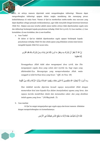 7
akal), ini artinya manusia diperintah untuk mengembangkan tekhnologi. Manusia dapat
mengembangkan tekhnologi apapun dalam rangka mendukung dan menunjang proses
kekhalifahannya di muka bumi. Namun al Qur’an memberikan rambu-rambu atau asas-asas yang
dapat dijadikan sebagai petunjuk melaksanakannya, agar tidak menyalahi dengan ketentuan-ketentuan
Allah Swt. Adapun asas-asas tersebut adalah a)asas tauhid, artinya tidak diperkenankan segala sains
dan tekhnologi berdampak kepada penyekutuan terhadap Allah Swt (syirik). b) Asas manfaat, c) Asas
kemudahan, d) asas keindahan, dan e) asas keadilan;
a. Asas Tauhid
Di dalam al Qur’an tidaklah diperkenankan segala apapun berdampak kepada
penyekutuan terhadap Allah Swt dan sehala apaun yang dilakukan semata-mata karena
mengabdi kepada Allah Swt secara tulus.
ْ‫ف‬‫ا‬ ِ‫د‬َ‫ق‬َ‫ف‬ ِ َّ‫اَّلل‬ِ‫ب‬ ْ‫ك‬ ِ‫ر‬ْ‫ش‬ُ‫ي‬ ْ‫ن‬َ‫م‬ َ‫و‬ ُ‫ء‬‫َا‬‫ش‬َ‫ي‬ ْ‫ن‬َ‫م‬ِ‫ل‬ َ‫ِك‬‫ل‬َ‫ذ‬ َ‫ُون‬‫د‬ ‫ا‬َ‫م‬ ُ‫ر‬ِ‫ف‬ْ‫غ‬َ‫ي‬ َ‫و‬ ِ‫ه‬ِ‫ب‬ َ‫ك‬ َ‫ر‬ْ‫ش‬ُ‫ي‬ ْ‫ن‬َ‫أ‬ ُ‫ر‬ِ‫ف‬ْ‫غ‬َ‫ي‬ َ‫ّل‬ َ َّ‫َّللا‬ َّ‫ن‬ِ‫إ‬‫ى‬َ‫َر‬‫ت‬
‫ا‬ً‫م‬‫ي‬ِ‫ظ‬َ‫ع‬‫ا‬ً‫م‬ْ‫ث‬ِ‫إ‬
Sesungguhnya Allah tidak akan mengampuni dosa syirik, dan Dia
mengampuni segala dosa yang selain dari (syirik) itu, bagi siapa yang
dikehendaki-Nya. Barangsiapa yang mempersekutukan Allah, maka
sungguh ia telah berbuat dosa yang besar.” (QS. An Nisa: 48)
َ‫و‬ َ‫ة‬‫ا‬َ‫ك‬َّ‫الز‬ ‫وا‬ُ‫ت‬ْ‫ؤ‬ُ‫ي‬ َ‫و‬ َ‫ة‬ َ‫َل‬َّ‫ص‬‫ال‬ ‫وا‬ُ‫م‬‫ي‬ِ‫ق‬ُ‫ي‬ َ‫و‬ ‫اء‬َ‫ف‬َ‫ن‬ُ‫ح‬ َ‫ِين‬‫ا‬‫د‬‫ال‬ ُ‫ه‬َ‫ل‬ َ‫ين‬ ِ‫ص‬ِ‫ل‬ْ‫خ‬ُ‫م‬ َ َّ‫َّللا‬ ‫ُوا‬‫د‬ُ‫ب‬ْ‫ع‬َ‫ي‬ِ‫ل‬ َّ‫ّل‬ِ‫إ‬ ‫وا‬ُ‫ر‬ِ‫م‬ُ‫أ‬ ‫ا‬َ‫م‬ َ‫و‬ِ‫ة‬َ‫م‬ِ‫ا‬‫ي‬َ‫ق‬ْ‫ال‬ ُ‫ِين‬‫د‬ َ‫ِك‬‫ل‬َ‫ذ‬
Dan tidaklah mereka diperinta kecuali supaya menyembah Allah dengan
memurnikan keta’atan kepada-Nya dalam (menjalankan) agama yang lurus, dan
supaya mereka mendirikan shalat dan menunaikan zakat; dan yang demikian
itulah agama yang lurus.” (Al-Bayyinah : 5)
b. Asas manfaat
Al Qur’an sangat menganjurkan agar segala upaya dan kreasi manusia dilakukan
dengan mempertimbangkan sisi kemanfaatannya.
ِ‫ض‬ ْ‫ر‬َ ْ‫اْل‬ ‫ي‬ِ‫ف‬ ُ‫ث‬ُ‫ك‬ْ‫م‬َ‫ي‬َ‫ف‬ َ‫اس‬َّ‫ن‬‫ال‬ ُ‫ع‬َ‫ف‬ْ‫ن‬َ‫ي‬ ‫ا‬َ‫م‬ ‫ا‬َّ‫م‬َ‫أ‬ َ‫ۖو‬ ً‫ء‬‫ا‬َ‫ف‬ُ‫ج‬ ُ‫َب‬‫ه‬ْ‫ذ‬َ‫ي‬َ‫ف‬ ُ‫د‬َ‫ب‬َّ‫الز‬ ‫ا‬َّ‫م‬َ‫أ‬َ‫ف‬
 