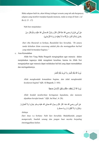8
Maka adapun buih itu, akan hilang (sebagai sesuatu yang tak ada harganya),
adapun yang memberi manfaat kepada manusia, maka ia tetap di bumi. ) al
Ro’d, 13 :17)
Nabi Saw menjelaskan :
ِ‫م‬ :َ‫ل‬‫ا‬َ‫ق‬ َ‫م‬َّ‫ل‬َ‫س‬ َ‫و‬ ِ‫ه‬ْ‫ي‬َ‫ل‬َ‫ع‬ ُ‫هللا‬ ‫ى‬َّ‫ل‬َ‫ص‬ ِ‫هللا‬ ُ‫ل‬ ْ‫و‬ُ‫س‬ َ‫ر‬ َ‫ل‬‫ا‬َ‫ق‬ :َ‫ل‬‫ا‬َ‫ق‬ ُ‫ه‬ْ‫ن‬َ‫ع‬ ُ‫هللا‬ َ‫ي‬ ِ‫ض‬ َ‫ر‬ َ‫ة‬ َ‫ْر‬‫ي‬َ‫ر‬ُ‫ه‬ ‫ي‬ِ‫ب‬َ‫أ‬ ْ‫ن‬َ‫ع‬ْ‫ن‬
ِ‫م‬ ْ‫ر‬‫ا‬ِ‫ت‬‫ال‬ ُ‫ه‬‫ا‬ َ‫و‬َ‫ر‬ ( ِ‫ه‬ْ‫ي‬ِ‫ن‬ْ‫ع‬َ‫ي‬ َ‫ّل‬ ‫ا‬َ‫م‬ ُ‫ه‬ُ‫ك‬ ْ‫َر‬‫ت‬ ِ‫ء‬ ْ‫ر‬َ‫م‬ْ‫ال‬ ِ‫م‬َ‫َل‬ْ‫س‬ِ‫إ‬ ِ‫ْن‬‫س‬ُ‫ح‬)‫ِي‬‫ذ‬ .
Dari Abu Hurairah ra berkata, Rasulullah Saw bersabda, “Di antara
tanda kebaikan Islam seseorang adalah jika dia meninggalkan hal-hal
yang tidak bermanfaat baginya.”
c. Asas Kemudahan
Allah Swt Yang Maha Pengasih menginginkan agar manusia dalam
menjalankan tugasnya tidak mengalami kesulitan, karena itu Allah Swt
menganjurkan agar manusia dapat melakukan hal-hal yang dapat memudahkan
dan meringankannya.
َ‫ْر‬‫س‬ُ‫ي‬ْ‫ال‬ ُ‫م‬ُ‫ك‬ِ‫ب‬ ُ َّ‫َّللا‬ ُ‫د‬‫ي‬ ِ‫ُر‬‫ي‬َ‫ْر‬‫س‬ُ‫ع‬ْ‫ال‬ ُ‫م‬ُ‫ك‬ِ‫ب‬ ُ‫د‬‫ي‬ ِ‫ُر‬‫ي‬ َ‫ّل‬ َ‫و‬
Allah menghendaki kemudahan bagimu, dan tidak menghendaki
kesukaran bagimu” (QS. Al Baqarah, 2: 185).
‫ا‬ً‫ف‬‫ي‬ِ‫ع‬َ‫ض‬ ُ‫ان‬َ‫س‬ْ‫ن‬ِ ْ‫اْل‬ َ‫ِق‬‫ل‬ُ‫خ‬ َ‫و‬ ْ‫م‬ُ‫ك‬ْ‫ن‬َ‫ع‬ َ‫ف‬‫ا‬ِ‫ف‬َ‫خ‬ُ‫ي‬ ْ‫ن‬َ‫أ‬ ُ َّ‫َّللا‬ ُ‫د‬‫ي‬ ِ‫ُر‬‫ي‬
Allah hendak memberikan keringanan kepadamu, dan manusia
dijadikan bersifat lemah.” (QS. An Nisa’, 4: 28).
‫وسلم‬ ‫عليه‬ ‫هللا‬ ‫صلى‬ ‫هللا‬ ‫رسول‬ ‫قال‬ ‫قال‬ ‫عنه‬ ‫هللا‬ ‫رضي‬ ٍ‫َس‬‫ن‬َ‫أ‬ ‫ن‬َ‫ع‬,‫وا‬ُ‫ِر‬‫ا‬‫س‬َ‫ع‬ُ‫ت‬ َ‫ّل‬ َ‫و‬ ‫وا‬ُ‫ِر‬‫ا‬‫س‬َ‫ي‬
‫وا‬ُ‫ر‬ِ‫ا‬‫ف‬َ‫ن‬ُ‫ت‬ َ‫ّل‬ َ‫و‬ ‫وا‬ُ‫ِر‬‫ا‬‫ش‬َ‫ب‬ َ‫و‬) ‫مسلم‬ ‫رواه‬ (
Artinya
Dari Anas r.a berkata: Nabi Saw bersabda; Mudahkanlah, jangan
mempersulit, buatlah senang dan jangan buat mereka berpaling
(meninggalkan) kalian.
 