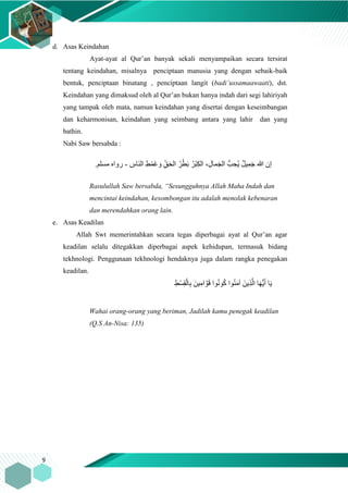 9
d. Asas Keindahan
Ayat-ayat al Qur’an banyak sekali menyampaikan secara tersirat
tentang keindahan, misalnya penciptaan manusia yang dengan sebaik-baik
bentuk, penciptaan binatang , penciptaan langit (badi’ussamaawaati), dst.
Keindahan yang dimaksud oleh al Qur’an bukan hanya indah dari segi lahiriyah
yang tampak oleh mata, namun keindahan yang disertai dengan keseimbangan
dan keharmonisan, keindahan yang seimbang antara yang lahir dan yang
bathin.
Nabi Saw bersabda :
ِ‫َاس‬‫ن‬‫ال‬ ِ‫ط‬ْ‫َم‬‫غ‬ َ‫و‬ ِ‫ا‬‫ق‬َ‫ح‬‫ال‬ ُ‫ر‬ْ‫ط‬َ‫ب‬ ُ‫ْر‬‫ب‬ِ‫ك‬‫ال‬ ،ِ‫ل‬‫ما‬َ‫ج‬‫ال‬ ُّ‫ب‬ ِ‫ُح‬‫ي‬ ٌ‫ل‬‫ي‬ِ‫م‬َ‫ج‬ ‫هللا‬ ‫إن‬-.‫مسلم‬ ‫رواه‬
Rasulullah Saw bersabda, “Sesungguhnya Allah Maha Indah dan
mencintai keindahan, kesombongan itu adalah menolak kebenaran
dan merendahkan orang lain.
e. Asas Keadilan
Allah Swt memerintahkan secara tegas diperbagai ayat al Qur’an agar
keadilan selalu ditegakkan diperbagai aspek kehidupan, termasuk bidang
tekhnologi. Penggunaan tekhnologi hendaknya juga dalam rangka penegakan
keadilan.
ِ‫ْط‬‫س‬ِ‫ق‬ْ‫ال‬ِ‫ب‬ َ‫ين‬ِ‫ام‬ َّ‫و‬َ‫ق‬ ‫وا‬ُ‫ن‬‫و‬ُ‫ك‬ ‫وا‬ُ‫ن‬َ‫م‬‫آ‬ َ‫ِين‬‫ذ‬َّ‫ال‬ ‫ا‬َ‫ه‬ُّ‫ي‬َ‫أ‬ ‫ا‬َ‫ي‬
Wahai orang-orang yang beriman, Jadilah kamu penegak keadilan
(Q.S An-Nisa: 135)
 