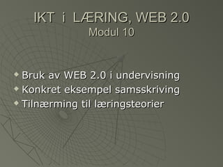 IKT i LÆRING, WEB 2.0IKT i LÆRING, WEB 2.0
Modul 10Modul 10
 Bruk av WEB 2.0 i undervisningBruk av WEB 2.0 i undervisning
 Konkret eksempel samsskrivingKonkret eksempel samsskriving
 Tilnærming til læringsteorierTilnærming til læringsteorier
 