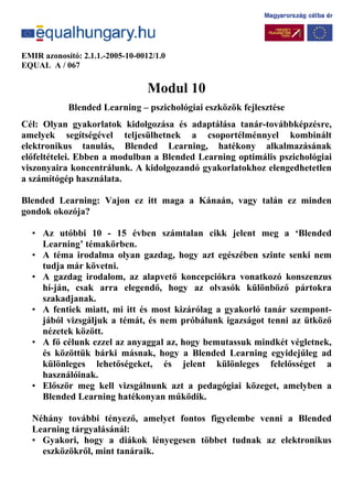 EMIR azonosító: 2.1.1.-2005-10-0012/1.0
EQUAL A / 067
Modul 10
Blended Learning – pszichológiai eszközök fejlesztése
Cél: Olyan gyakorlatok kidolgozása és adaptálása tanár-továbbképzésre,
amelyek segítségével teljesülhetnek a csoportélménnyel kombinált
elektronikus tanulás, Blended Learning, hatékony alkalmazásának
előfeltételei. Ebben a modulban a Blended Learning optimális pszichológiai
viszonyaira koncentrálunk. A kidolgozandó gyakorlatokhoz elengedhetetlen
a számítógép használata.
Blended Learning: Vajon ez itt maga a Kánaán, vagy talán ez minden
gondok okozója?
• Az utóbbi 10 - 15 évben számtalan cikk jelent meg a ‘Blended
Learning’ témakörben.
• A téma irodalma olyan gazdag, hogy azt egészében szinte senki nem
tudja már követni.
• A gazdag irodalom, az alapvető koncepciókra vonatkozó konszenzus
hí-ján, csak arra elegendő, hogy az olvasók különböző pártokra
szakadjanak.
• A fentiek miatt, mi itt és most kizárólag a gyakorló tanár szempont-
jából vizsgáljuk a témát, és nem próbálunk igazságot tenni az ütköző
nézetek között.
• A fő célunk ezzel az anyaggal az, hogy bemutassuk mindkét végletnek,
és közöttük bárki másnak, hogy a Blended Learning egyidejűleg ad
különleges lehetőségeket, és jelent különleges felelősséget a
használóinak.
• Először meg kell vizsgálnunk azt a pedagógiai közeget, amelyben a
Blended Learning hatékonyan működik.
Néhány további tényező, amelyet fontos figyelembe venni a Blended
Learning tárgyalásánál:
• Gyakori, hogy a diákok lényegesen többet tudnak az elektronikus
eszközökről, mint tanáraik.
 