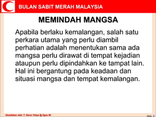 MEMINDAH MANGSA Apabila berlaku kemalangan, salah satu perkara utama yang perlu diambil perhatian adalah menentukan sama ada mangsa perlu dirawat di tempat kejadian ataupun perlu dipindahkan ke tampat lain.  Hal ini bergantung pada keadaan dan situasi mangsa dan tempat kemalangan. Slide:   