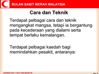 Cara dan Teknik Terdapat pelbagai cara dan teknik mengangkat mangsa, tetapi ia bergantung pada kecederaan yang dialami serta tempat berlaku kemalangan. Terdapat pelbagai kaedah bagi memindahkan pesakit, antaranya: Slide:   