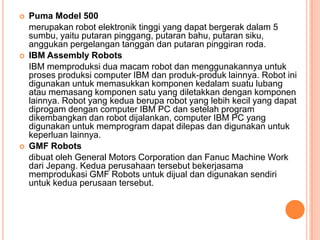  Puma Model 500
merupakan robot elektronik tinggi yang dapat bergerak dalam 5
sumbu, yaitu putaran pinggang, putaran bahu, putaran siku,
anggukan pergelangan tanggan dan putaran pinggiran roda.
 IBM Assembly Robots
IBM memproduksi dua macam robot dan menggunakannya untuk
proses produksi computer IBM dan produk-produk lainnya. Robot ini
digunakan untuk memasukkan komponen kedalam suatu lubang
atau memasang komponen satu yang diletakkan dengan komponen
lainnya. Robot yang kedua berupa robot yang lebih kecil yang dapat
diprogam dengan computer IBM PC dan setelah program
dikembangkan dan robot dijalankan, computer IBM PC yang
digunakan untuk memprogram dapat dilepas dan digunakan untuk
keperluan lainnya.
 GMF Robots
dibuat oleh General Motors Corporation dan Fanuc Machine Work
dari Jepang. Kedua perusahaan tersebut bekerjasama
memprodukasi GMF Robots untuk dijual dan digunakan sendiri
untuk kedua perusaan tersebut.
 