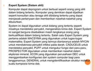 7. Expert System (Sistem ahli)
Komputer dapat deprogram untuk berbuat seperti orang yang ahli
dalam bidang tertentu. Komputer yang demikian dapat dijadikan
seperti konsultan atau tenaga ahli dibidang tertentu yang dapat
menjawab pertanyaan dan memberikan nasehat-nasehat yang
dibutuhkan.
System ini dapat digunakan untuk bidang yang tertentu seperti
misalnya mendeteksi penyakit, menganalisis kimia dsb. Expert System
ini sangat berguna disebabkan masih langkanya orang yang
berkualifikasi dalam bidang tertentu. Salah satu Expert System yang
pertama adalah MACSYMA yang digunakan untuk tugas-tugas
matematika. Expert System yang lainnya diantaranya adalah MYCIN
untuk mendiaknosa penyakit infeksi pada darah. CADUCEUS untuk
mendeteksi penyakit, PUFF untuk mengukur fungsi dari paru-paru,
PROSPECTOR digunakan untuk memberikan nasehat dalam
ekplorasi mineral, XCON yang digunakan perusahaan DEC untuk
menggambarkan konfigurasi dari system computer bagi para
langganannya. DENDRAL untuk mengidentifikasikan struktur molekul
suatu komposisi kimia dsb.
 