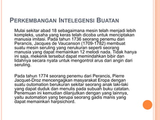 PERKEMBANGAN INTELEGENSI BUATAN
Mulai sekitar abad 18 sebagaimana mesin telah menjadi lebih
kompleks, usaha yang keras telah dicoba untuk menciptakan
manusia imitasi. Pada tahun 1736 seorang penemu dari
Perancis, Jacques de Vaucanson (1709-1782) membuat
suatu mesin seruling yang nerukuran seperti seorang
manusia yang dapat memainkan 12 melodi nada. Tidak hanya
ini saja, mekenik tersebut dapat memindahkan bibir dan
lidahnya secara nyata untuk mengontrol arus dari angin dari
seruling.
Pada tahun 1774 seorang penemu dari Perancis, Pierre
Jacquet-Droz mencengagkan masyarakat Eropa dengan
suatu outomation berukuran sekitar seorang anak laki-laki
yang dapat duduk dan menulis pada subuah buku catatan.
Penemuan ini kemudian dilanjutkan dengan yang lainnya,
yaitu automation yang berupa seorang gadis manis yang
dapat memainkan harpsichord.
 