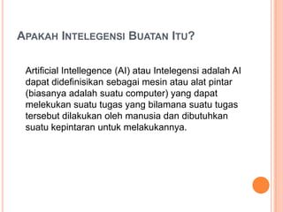 APAKAH INTELEGENSI BUATAN ITU?
Artificial Intellegence (AI) atau Intelegensi adalah AI
dapat didefinisikan sebagai mesin atau alat pintar
(biasanya adalah suatu computer) yang dapat
melekukan suatu tugas yang bilamana suatu tugas
tersebut dilakukan oleh manusia dan dibutuhkan
suatu kepintaran untuk melakukannya.
 
