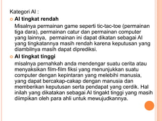 Kategori Al :
 AI tingkat rendah
Misalnya permainan game seperti tic-tac-toe (permainan
tiga dara), permainan catur dan permainan computer
yang lainnya, permainan ini dapat dikatan sebagai AI
yang tingkatannya masih rendah karena keputusan yang
diambilnya masih dapat diprediksi.
 AI tingkat tinggi
misalnya pernahkah anda mendengar suatu cerita atau
menyaksikan film-film fiksi yang menunjukkan suatu
computer dengan kepintaran yang melebihi manusia,
yang dapat bercakap-cakap dengan manusia dan
memberikan keputusan serta pendapat yang cerdik. Hal
inilah yang dikatakan sebagai AI tingakt tinggi yang masih
diimpikan oleh para ahli untuk mewujudkannya.
 
