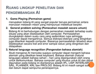 RUANG LINGKUP PENELITIAN DAN
PENGEMBANGAN AI
1. Game Playing (Permainan game)
merupakan bidang AI yang sangat popular berupa permainan antara
manusian melawan mesin yang mempunyai intelektual berpikir.
2. General problem solving (Pemecahan masalah secara umum)
Bidang AI ini berhubungan dengan pemecahan masalah terhadap suatu
situasi yang akan diselasaikan oleh computer. Permasalahan
diungkapkan dalam suatu cara yang sedemikian rupa sehingga
computer dapat mengartinya. Semua diskripsi-diskripsi yang diinginkan
juga diberikan kepada computer. Biasanya permasalahan tersebut akan
diselesaikan secara trail and error sampai solusi yang diinginkan dan
didapatkan.
3. Natural language recognition (Pengenalan bahasa alamiah)
Studi mengenai AI mencoba supaya computer dapat mengerti bahasa
alamiah yang diketikan lewat keyboard. Bahasa alamiah (natural
language) adalah bahasa sehari – hari yang dipergunakan oleh orang
untuk berkomunikasi. Bahasa computer yang khusus untuk AI dan dapat
digunakan pada bidang ini diantaranya adalah IPL, LISP, INTERLISP,
SAIL, PLANNER, KRL dan PROLOG. Bidang AI ini masih sangat sulit
dan belum dapat sempurna penerapannya.
 