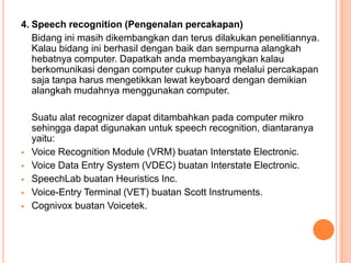 4. Speech recognition (Pengenalan percakapan)
Bidang ini masih dikembangkan dan terus dilakukan penelitiannya.
Kalau bidang ini berhasil dengan baik dan sempurna alangkah
hebatnya computer. Dapatkah anda membayangkan kalau
berkomunikasi dengan computer cukup hanya melalui percakapan
saja tanpa harus mengetikkan lewat keyboard dengan demikian
alangkah mudahnya menggunakan computer.
Suatu alat recognizer dapat ditambahkan pada computer mikro
sehingga dapat digunakan untuk speech recognition, diantaranya
yaitu:
 Voice Recognition Module (VRM) buatan Interstate Electronic.
 Voice Data Entry System (VDEC) buatan Interstate Electronic.
 SpeechLab buatan Heuristics Inc.
 Voice-Entry Terminal (VET) buatan Scott Instruments.
 Cognivox buatan Voicetek.
 