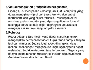 5.Visual recognition (Pengenalan penglihatan)
Bidang AI ini merupakan kemampuan suatu computer yang
dapat menagkap signal dari suatu kamera dan dapat
memahami apa yang dilihat tersebut. Penerapan AI ini
misalnya pada computer yang dipasang dipeluru kendali,
sehingga peluru kendali dapat deprogram untuk selalu
mengejar sasarannya yang tampak di kamera.
6.Robotics
Robot adalah suatu mesin yang dapat diarahkan untuk
mengerjakan bermacam-macam tugas tanpa campur tangan
lagi dari manusia. Secara ideal robot diharapkan dapat
melihat, mendengar, menganalisa lingkungannyadan dapat
melakukan tindakan-tindakan tany terprogram. Negara yang
banyak menggunakan robot untuk industri adalah Jepang,
Amerika Serikat dan Jerman Barat.
 