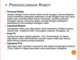  PENGGOLONGAN ROBOT
 Personal Robot
disebut dengan home robots (robot rumah tangga), karena ditujukan
untuk membantu pekerjaan-pekerjaan rumah tangga mulai dari yang
pokok yaitu membersihkan lantai, memasak, mencuci pakaian,
mengatur jadual, menerima telpon sampai dengan pekerjaan-
pekerjaanruti lainnyadapat ditangani robot.
 Industrial Robots
merupakan robot yang digunakan untuk membantu didalam proses
industri jadi, misalnya untuk menangani material, mengelas, dll.
 Prab FC
mempunyai daya angkat sebesar 1 ton. Kemampuan ini dapat
digunakan untuk memindahkan sebuah mesin mobil atau benda
berat lainnya selama proses produksi.
 Cybotech P15
diproduksi oleh cybotech corporation dan dapat mengangkat seberat
15 kg. Robot ini dapat digunakan untuk pekerjaan mengecat.
 