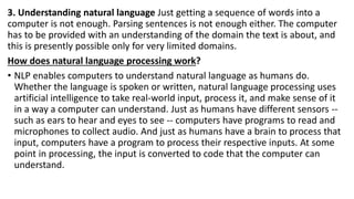 3. Understanding natural language Just getting a sequence of words into a
computer is not enough. Parsing sentences is not enough either. The computer
has to be provided with an understanding of the domain the text is about, and
this is presently possible only for very limited domains.
How does natural language processing work?
• NLP enables computers to understand natural language as humans do.
Whether the language is spoken or written, natural language processing uses
artificial intelligence to take real-world input, process it, and make sense of it
in a way a computer can understand. Just as humans have different sensors --
such as ears to hear and eyes to see -- computers have programs to read and
microphones to collect audio. And just as humans have a brain to process that
input, computers have a program to process their respective inputs. At some
point in processing, the input is converted to code that the computer can
understand.
 