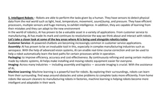 5. Intelligent Robots − Robots are able to perform the tasks given by a human. They have sensors to detect physical
data from the real world such as light, heat, temperature, movement, sound,bump, and pressure. They have efficient
processors, multiple sensors and huge memory, to exhibit intelligence. In addition, they are capable of learning from
their mistakes and they can adapt to the new environment
In the world of robotics, AI has proven to be a valuable asset in a variety of applications. From customer service to
manufacturing, AI has made its mark and continues to revolutionize the way we think about and interact with robots.
Let’s take a closer look at some of the key areas where AI is being used alongside robotics today.
Customer Service: AI-powered chatbots are becoming increasingly common in customer service applications.
Assembly: AI has proven to be an invaluable tool in this, especially in complex manufacturing industries such as
aerospace. With the help of advanced vision systems, AI can enable real-time course correction and can be used to
help a robot automatically learn the best paths for certain processes while in operation.
Packaging: to improve efficiency, accuracy and cost-effectiveness. By continuously refining and saving certain motions
made by robotic systems, AI helps make installing and moving robotic equipment easier for everyone.
Imaging: Across many industries — including assembly and logistics — accurate imaging is crucial. With the assistance
of AI,
Machine Learning: Machine learning is a powerful tool for robots. By exploring their surroundings, robots can learn
from their surrounding. find ways around obstacles and solve problems to complete tasks more efficiently. From home
robots like vacuum cleaners to manufacturing robots in factories, machine learning is helping robots become more
intelligent and adaptable in their work.
 