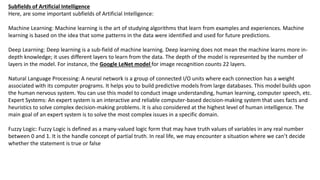 Subfields of Artificial Intelligence
Here, are some important subfields of Artificial Intelligence:
Machine Learning: Machine learning is the art of studying algorithms that learn from examples and experiences. Machine
learning is based on the idea that some patterns in the data were identified and used for future predictions.
Deep Learning: Deep learning is a sub-field of machine learning. Deep learning does not mean the machine learns more in-
depth knowledge; it uses different layers to learn from the data. The depth of the model is represented by the number of
layers in the model. For instance, the Google LeNet model for image recognition counts 22 layers.
Natural Language Processing: A neural network is a group of connected I/O units where each connection has a weight
associated with its computer programs. It helps you to build predictive models from large databases. This model builds upon
the human nervous system. You can use this model to conduct image understanding, human learning, computer speech, etc.
Expert Systems: An expert system is an interactive and reliable computer-based decision-making system that uses facts and
heuristics to solve complex decision-making problems. It is also considered at the highest level of human intelligence. The
main goal of an expert system is to solve the most complex issues in a specific domain.
Fuzzy Logic: Fuzzy Logic is defined as a many-valued logic form that may have truth values of variables in any real number
between 0 and 1. It is the handle concept of partial truth. In real life, we may encounter a situation where we can’t decide
whether the statement is true or false
 