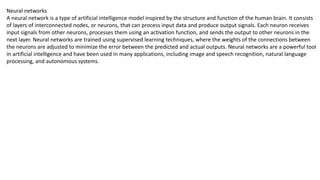 Neural networks
A neural network is a type of artificial intelligence model inspired by the structure and function of the human brain. It consists
of layers of interconnected nodes, or neurons, that can process input data and produce output signals. Each neuron receives
input signals from other neurons, processes them using an activation function, and sends the output to other neurons in the
next layer. Neural networks are trained using supervised learning techniques, where the weights of the connections between
the neurons are adjusted to minimize the error between the predicted and actual outputs. Neural networks are a powerful tool
in artificial intelligence and have been used in many applications, including image and speech recognition, natural language
processing, and autonomous systems.
 