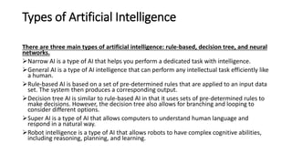 Types of Artificial Intelligence
There are three main types of artificial intelligence: rule-based, decision tree, and neural
networks.
Narrow AI is a type of AI that helps you perform a dedicated task with intelligence.
General AI is a type of AI intelligence that can perform any intellectual task efficiently like
a human.
Rule-based AI is based on a set of pre-determined rules that are applied to an input data
set. The system then produces a corresponding output.
Decision tree AI is similar to rule-based AI in that it uses sets of pre-determined rules to
make decisions. However, the decision tree also allows for branching and looping to
consider different options.
Super AI is a type of AI that allows computers to understand human language and
respond in a natural way.
Robot intelligence is a type of AI that allows robots to have complex cognitive abilities,
including reasoning, planning, and learning.
 