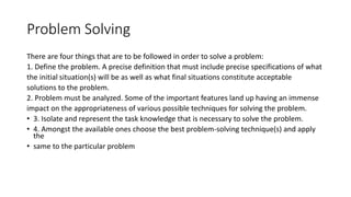 Problem Solving
There are four things that are to be followed in order to solve a problem:
1. Define the problem. A precise definition that must include precise specifications of what
the initial situation(s) will be as well as what final situations constitute acceptable
solutions to the problem.
2. Problem must be analyzed. Some of the important features land up having an immense
impact on the appropriateness of various possible techniques for solving the problem.
• 3. Isolate and represent the task knowledge that is necessary to solve the problem.
• 4. Amongst the available ones choose the best problem-solving technique(s) and apply
the
• same to the particular problem
 