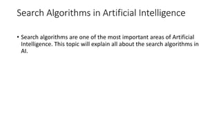 Search Algorithms in Artificial Intelligence
• Search algorithms are one of the most important areas of Artificial
Intelligence. This topic will explain all about the search algorithms in
AI.
 