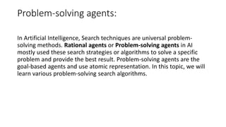 Problem-solving agents:
In Artificial Intelligence, Search techniques are universal problem-
solving methods. Rational agents or Problem-solving agents in AI
mostly used these search strategies or algorithms to solve a specific
problem and provide the best result. Problem-solving agents are the
goal-based agents and use atomic representation. In this topic, we will
learn various problem-solving search algorithms.
 