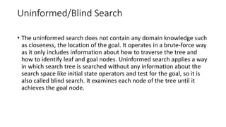 Uninformed/Blind Search
• The uninformed search does not contain any domain knowledge such
as closeness, the location of the goal. It operates in a brute-force way
as it only includes information about how to traverse the tree and
how to identify leaf and goal nodes. Uninformed search applies a way
in which search tree is searched without any information about the
search space like initial state operators and test for the goal, so it is
also called blind search. It examines each node of the tree until it
achieves the goal node.
 