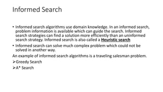 Informed Search
• Informed search algorithms use domain knowledge. In an informed search,
problem information is available which can guide the search. Informed
search strategies can find a solution more efficiently than an uninformed
search strategy. Informed search is also called a Heuristic search
• Informed search can solve much complex problem which could not be
solved in another way.
An example of informed search algorithms is a traveling salesman problem.
Greedy Search
A* Search
 