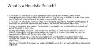 What is a Heuristic Search?
• A Heuristic is a technique to solve a problem faster than classic methods, or to find an
approximate solution when classic methods cannot. This is a kind of a shortcut as we often trade
one of optimality, completeness, accuracy, or precision for speed.
• A Heuristic (or a heuristic function) takes a look at search algorithms. At each branching step, it
evaluates the available information and makes a decision on which branch to follow.
• It does so by ranking alternatives. The Heuristic is any device that is often effective but will not
guarantee work in every case.
• So why do we need heuristics? One reason is to produce, in a reasonable amount of time, a
solution that is good enough for the problem in question. It doesn’t have to be the best- an
approximate solution will do since this is fast enough.
• Most problems are exponential. Heuristic Search let us reduce this to a rather polynomial
number. We use this in AI because we can put it to use in situations where we can’t find known
algorithms.
• We can say Heuristic Techniques are weak methods because they are vulnerable to combinatorial
explosion.
 