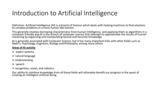 Introduction to Artificial Intelligence
Definition: Artificial Intelligence (AI) is a branch of Science which deals with helping machines to find solutions
to complex problems in a more human-like fashion.
This generally involves borrowing characteristics from human intelligence, and applying them as algorithms in a
computer friendly way.AI is the branch of computer science that attempts to approximate the results of human
reasoning by organizing and manipulating factual and heuristic knowledge.
AI is generally associated with Computer Science, but it has many important links with other fields such as
Math's, Psychology, Cognition, Biology and Philosophy, among many others
Areas of AI activity
 expert systems,
 natural language
 Understanding
 speech
 recognition, vision, and robotics.
Our ability to combine knowledge from all these fields will ultimately benefit our progress in the quest of
creating an intelligent artificial being.
 