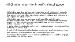 Hill Climbing Algorithm in Artificial Intelligence
• Hill climbing algorithm is a local search algorithm which continuously moves in
the direction of increasing elevation/value to find the peak of the mountain or
best solution to the problem. It terminates when it reaches a peak value where
no neighbor has a higher value.
• Hill climbing algorithm is a technique which is used for optimizing the
mathematical problems. One of the widely discussed examples of Hill climbing
algorithm is Traveling-salesman Problem in which we need to minimize the
distance traveled by the salesman.
• It is also called greedy local search as it only looks to its good immediate neighbor
state and not beyond that.
• A node of hill climbing algorithm has two components which are state and value.
• Hill Climbing is mostly used when a good heuristic is available.
• In this algorithm, we don't need to maintain and handle the search tree or graph
as it only keeps a single current st
 