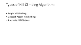 Types of Hill Climbing Algorithm:
• Simple hill Climbing:
• Steepest-Ascent hill-climbing:
• Stochastic hill Climbing:
 