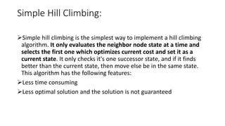 Simple Hill Climbing:
Simple hill climbing is the simplest way to implement a hill climbing
algorithm. It only evaluates the neighbor node state at a time and
selects the first one which optimizes current cost and set it as a
current state. It only checks it's one successor state, and if it finds
better than the current state, then move else be in the same state.
This algorithm has the following features:
Less time consuming
Less optimal solution and the solution is not guaranteed
 