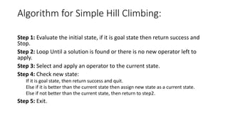 Algorithm for Simple Hill Climbing:
Step 1: Evaluate the initial state, if it is goal state then return success and
Stop.
Step 2: Loop Until a solution is found or there is no new operator left to
apply.
Step 3: Select and apply an operator to the current state.
Step 4: Check new state:
If it is goal state, then return success and quit.
Else if it is better than the current state then assign new state as a current state.
Else if not better than the current state, then return to step2.
Step 5: Exit.
 