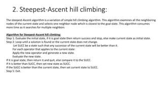 2. Steepest-Ascent hill climbing:
The steepest-Ascent algorithm is a variation of simple hill climbing algorithm. This algorithm examines all the neighboring
nodes of the current state and selects one neighbor node which is closest to the goal state. This algorithm consumes
more time as it searches for multiple neighbors
Algorithm for Steepest-Ascent hill climbing:
Step 1: Evaluate the initial state, if it is goal state then return success and stop, else make current state as initial state.
Step 2: Loop until a solution is found or the current state does not change.
Let SUCC be a state such that any successor of the current state will be better than it.
For each operator that applies to the current state:
Apply the new operator and generate a new state.
Evaluate the new state.
If it is goal state, then return it and quit, else compare it to the SUCC.
If it is better than SUCC, then set new state as SUCC.
If the SUCC is better than the current state, then set current state to SUCC.
Step 5: Exit.
 
