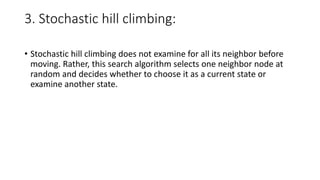 3. Stochastic hill climbing:
• Stochastic hill climbing does not examine for all its neighbor before
moving. Rather, this search algorithm selects one neighbor node at
random and decides whether to choose it as a current state or
examine another state.
 