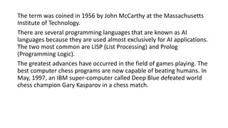 The term was coined in 1956 by John McCarthy at the Massachusetts
Institute of Technology.
There are several programming languages that are known as AI
languages because they are used almost exclusively for AI applications.
The two most common are LISP (List Processing) and Prolog
(Programming Logic).
The greatest advances have occurred in the field of games playing. The
best computer chess programs are now capable of beating humans. In
May, 1997, an IBM super-computer called Deep Blue defeated world
chess champion Gary Kasparov in a chess match.
 