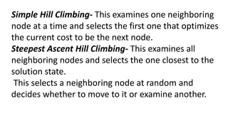 Simple Hill Climbing- This examines one neighboring
node at a time and selects the first one that optimizes
the current cost to be the next node.
Steepest Ascent Hill Climbing- This examines all
neighboring nodes and selects the one closest to the
solution state.
This selects a neighboring node at random and
decides whether to move to it or examine another.
 