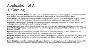 Application of AI
1. Gaming
Non-player characters (NPCs): AI is often used to control the behavior of NPCs in games. These characters can
interact with players in a more realistic and dynamic way, adding to the immersion of the game.
Game design: AI is being used to design and balance game levels, as well as to generate new content such as
enemies and items. This helps developers create more diverse and interesting games with less effort.
Gameplay: AI can enhance gameplay by providing intelligent opponents for players to face off against. This
makes games more challenging and rewarding for players.
Virtual assistants: Some games include virtual assistants that can help players by providing information or
guidance during gameplay. These assistants use natural language processing (NLP) to understand and respond
to player requests.
Personalization: AI can personalize gameplay for individual players by adapting to their preferences and
playstyle. This helps keep players engaged and motivated to continue playing.
Predictive analytics: AI can be used to analyze player data and predict how they will behave in the future. This
can help developers design games that are more engaging and tailored to the preferences of specific player
segments.
Fraud detection: AI can be used to detect fraudulent activity in online games, such as cheating or hacking. This
helps maintain the integrity of the game and ensures that players have a fair and enjoyable experience.
 