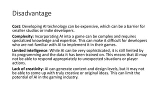 Disadvantage
Cost: Developing AI technology can be expensive, which can be a barrier for
smaller studios or indie developers.
Complexity: Incorporating AI into a game can be complex and requires
specialized knowledge and expertise. This can make it difficult for developers
who are not familiar with AI to implement it in their games.
Limited intelligence: While AI can be very sophisticated, it is still limited by
its programming and the data it has been trained on. This means that AI may
not be able to respond appropriately to unexpected situations or player
actions.
Lack of creativity: AI can generate content and design levels, but it may not
be able to come up with truly creative or original ideas. This can limit the
potential of AI in the gaming industry.
 